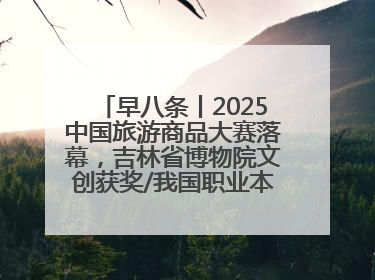 早八条丨2025中国旅游商品大赛落幕，吉林省博物院文创获奖/我国职业本科高校加速扩容